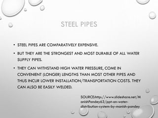 STEEL PIPES
• STEEL PIPES ARE COMPARATIVELY EXPENSIVE.
• BUT THEY ARE THE STRONGEST AND MOST DURABLE OF ALL WATER
SUPPLY PIPES.
• THEY CAN WITHSTAND HIGH WATER PRESSURE, COME IN
CONVENIENT (LONGER) LENGTHS THAN MOST OTHER PIPES AND
THUS INCUR LOWER INSTALLATION/TRANSPORTATION COSTS. THEY
CAN ALSO BE EASILY WELDED.
SOURCE:http://www.slideshare.net/M
anishPandey63/ppt-on-water-
distribution-system-by-manish-pandey
 