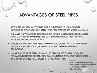 ADVANTAGES OF STEEL PIPES
• STEEL PIPES ARE HIGHLY EFFICIENT, AND IT IS POSSIBLE TO USE A SMALLER
DIAMETER OF PIPE MADE FROM STEEL THAN PIPES MADE FROM OTHER MATERIALS.
• THE MASS FLOW RATE FOR STAINLESS STEEL PIPES IS MUCH HIGHER PER DIAMETER
THAN MANY OTHER MATERIALS. THIS CAN SAVE ON THE COST OF THE PIPES
WITHOUT SACRIFICING FLOW RATE.
• STEEL IS STRONG AND WILL RESIST DAMAGING FACTORS THAT CAN RUIN OTHER
PIPES, SUCH AS TREE ROOTS, HUMAN ERROR, AND EXTREME WEATHER
CONDITIONS.
• UNLIKE PLASTIC PIPES, STEEL PIPES ARE 100 PERCENT RECYCLABLE. WHEN THE
PIPES ARE NO LONGER NEEDED, THEY CAN BE MELTED DOWN AND TURNED BACK
INTO OTHER USEABLE METAL PIECES IN OTHER INDUSTRIES. Source :
https://www.google.com/#tbm=
isch&q=steel+pipes+specificatio
n+sizes&imgrc=88ZUm-
ZhD0RPeM%3A
 