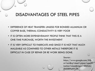 DISADVANTAGES OF STEEL PIPES
• DIFFERENCE OF HEAT TRANSFER: UNLESS FOR BONDED ALUMINUM OR
COPPER BASE, THERMAL CONDUCTIVITY IS VERY POOR
• IT IS OFTEN MORE EXPENSIVEMANY PEOPLE THINK THAT THIS IS A
ONE-TIME PURCHASE, WORTH THE INVESTMENT
• IT IS VERY DIFFICULT TO FABRICATE AND SINCE IT IS NOT THAT MUCH
MALLEABLE AS COMPARED TO OTHER METALS THEREFORE IT IS
DIFFICULT IN CASE OF REPAIR OR RE WORK BEING DONE.
Source :
https://www.google.com/#tb
m=isch&q=steel+pipes+specif
ication+sizes&imgrc=88ZUm-
ZhD0RPeM%3A
 
