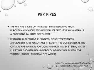 PRP PIPES
• THE PPR PIPE IS ONE OF THE LATEST PIPES RESULTING FROM
EUROPEAN ADVANCED TECHNOLOGY OF GOS. ITS RAW MATERIALS,
A PROPYLENE RANDOM COPOLYMER
• FEATURED BY EXCELLENT CLEANNESS, COST EFFECTIVENESS,
APPLICABILITY AND ADVANTAGE IN SAFETY, IT IS CONSIDERED AS THE
OPTIMAL PIPE MATERIAL FOR COLD AND HOT WATER SYSTEM, WATER
PURIFYING ENGINEERING, UNDERGROUND HEATING SYSTEM FOR
WOODEN FLOOR, CHEMICAL PIPE WORKS
https://www.google.com/#q=ppr+p
ipes+specification+sizes&tbm=isch
 