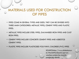 MATERIALS USED FOR CONSTRUCTION
OF PIPES
• PIPES COME IN SEVERAL TYPES AND SIZES. THEY CAN BE DIVIDED INTO
THREE MAIN CATEGORIES: METALLIC PIPES, CEMENT PIPES AND PLASTIC
PIPES.
• METALLIC PIPES INCLUDE STEEL PIPES, GALVANISED IRON PIPES AND CAST
IRON PIPES.
• CEMENT PIPES INCLUDE CONCRETE CEMENT PIPES AND ASBESTOS
CEMENT PIPES.
• PLASTIC PIPES INCLUDE PLASTICISED POLYVINYL CHLORIDE (PVC) PIPES
SOURCE:http://www.slideshare.n
et/ManishPandey63/ppt-on-
waution-system-by-manish-
pandeyter-distrib
 