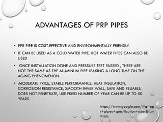 ADVANTAGES OF PRP PIPES
• PPR PIPE IS COST-EFFECTIVE AND ENVIRONMENTALLY FRIENDLY.
• IT CAN BE USED AS A COLD WATER PIPE, HOT WATER PIPES CAN ALSO BE
USED
• ONCE INSTALLATION DONE AND PRESSURE TEST PASSED , THERE ARE
NOT THE SAME AS THE ALUMINUM PIPE LEAKING A LONG TIME ON THE
AGING PHENOMENON.
• :MODERATE PRICE, STABLE PERFORMANCE, HEAT INSULATION,
CORROSION RESISTANCE, SMOOTH INNER WALL, SAFE AND RELIABLE,
DOES NOT PENETRATE, USE FIXED NUMBER OF YEAR CAN BE UP TO 50
YEARS.
https://www.google.com/#q=pp
r+pipes+specification+sizes&tbm
=isch
 