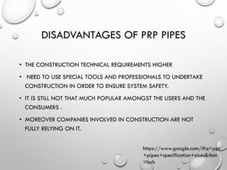 DISADVANTAGES OF PRP PIPES
• THE CONSTRUCTION TECHNICAL REQUIREMENTS HIGHER
• NEED TO USE SPECIAL TOOLS AND PROFESSIONALS TO UNDERTAKE
CONSTRUCTION IN ORDER TO ENSURE SYSTEM SAFETY.
• IT IS STILL NOT THAT MUCH POPULAR AMONGST THE USERS AND THE
CONSUMERS .
• MOREOVER COMPANIES INVOLVED IN CONSTRUCTION ARE NOT
FULLY RELYING ON IT.
https://www.google.com/#q=ppr
+pipes+specification+sizes&tbm
=isch
 