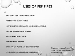 USES OF PRP PIPES
RESIDENTIAL COLD AND HOT WATER SYSTEM
UNDERGROUND HEATING SYSTEM
CONVEYOR OF INDUSTRIAL WATER AND CHEMICAL MATERIALS
SANITARY AND PURE WATER PIPELINES
HOT WATER RECYCLING SYSTEM
COMPRESSED AIR PIPELINES
DRINK MANUFACTURING AND CONVEYING SYSTEM
OTHER INDUSTRIAL AND AGRICULTURAL PIPELINES
https://www.google.com/#q
=ppr+pipes+specification+s
izes&tbm=isch
 