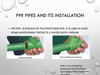 PPR PIPES AND ITS INSTALLATION
• PPR PIPE IS KNOWN OF POLYPROPYLENE PIPE. IT IS USED IN MOST
HOME IMPROVEMENT PROJECTS A WATER SUPPLY PIPELINE.
http://www.hengxing-
group.com/faq/products-
knowledge/What-is-the-PPR-
 