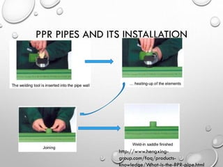 PPR PIPES AND ITS INSTALLATION
http://www.hengxing-
group.com/faq/products-
knowledge/What-is-the-PPR-pipe.html
 