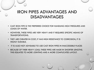IRON PIPES ADVANTAGES AND
DISADVANTAGES
• CAST IRON PIPE IS THE PREFERRED CHOICE FOR HANDLING HIGH PRESSURES AND
LOADS OF WATER.
• HOWEVER, THESE PIPES ARE VERY HEAVY AND IT REQUIRES SPECIFIC MEANS OF
TRANSPORTATIONS.
• THEY ARE CHEAPER IN COST, IT HAS HIGH RESISTANCE TO CORROSION, IT IS
HIGHLY DURABLE.
• IT IS ALSO NOT ADVISABLE TO USE CAST IRON PIPES IN INACCESSIBLE PLACES
• BECAUSE OF THEIR HEAVY LOAD, THESE PIPES ARE MADE IN SHORTER LENGTHS.
THIS EQUATES TO MORE JOINTING AND A MORE COMPLICATED LAYOUT.
 