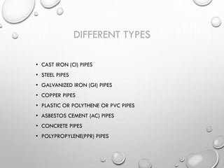 DIFFERENT TYPES
• CAST IRON (CI) PIPES
• STEEL PIPES
• GALVANIZED IRON (GI) PIPES
• COPPER PIPES
• PLASTIC OR POLYTHENE OR PVC PIPES
• ASBESTOS CEMENT (AC) PIPES
• CONCRETE PIPES
• POLYPROPYLENE(PPR) PIPES
 