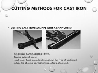 CUTTING METHODS FOR CAST IRON
• CUTTING CAST IRON SOIL PIPE WITH A SNAP CUTTER
GENERALLY CATOGARISED IN TWO.
Require external power.
require only hand operation. Examples of this type of equipment
include the abrasive saw (sometimes called a chop saw).
 