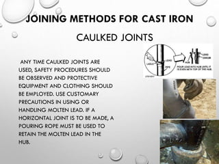 JOINING METHODS FOR CAST IRON
ANY TIME CAULKED JOINTS ARE
USED, SAFETY PROCEDURES SHOULD
BE OBSERVED AND PROTECTIVE
EQUIPMENT AND CLOTHING SHOULD
BE EMPLOYED. USE CUSTOMARY
PRECAUTIONS IN USING OR
HANDLING MOLTEN LEAD. IF A
HORIZONTAL JOINT IS TO BE MADE, A
POURING ROPE MUST BE USED TO
RETAIN THE MOLTEN LEAD IN THE
HUB.
CAULKED JOINTS
 