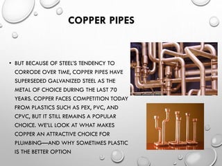 COPPER PIPES
• BUT BECAUSE OF STEEL’S TENDENCY TO
CORRODE OVER TIME, COPPER PIPES HAVE
SUPERSEDED GALVANIZED STEEL AS THE
METAL OF CHOICE DURING THE LAST 70
YEARS. COPPER FACES COMPETITION TODAY
FROM PLASTICS SUCH AS PEX, PVC, AND
CPVC, BUT IT STILL REMAINS A POPULAR
CHOICE. WE’LL LOOK AT WHAT MAKES
COPPER AN ATTRACTIVE CHOICE FOR
PLUMBING—AND WHY SOMETIMES PLASTIC
IS THE BETTER OPTION
 