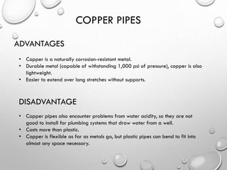 COPPER PIPES
ADVANTAGES
• Copper is a naturally corrosion-resistant metal.
• Durable metal (capable of withstanding 1,000 psi of pressure), copper is also
lightweight.
• Easier to extend over long stretches without supports.
DISADVANTAGE
• Copper pipes also encounter problems from water acidity, so they are not
good to install for plumbing systems that draw water from a well.
• Costs more than plastic.
• Copper is flexible as far as metals go, but plastic pipes can bend to fit into
almost any space necessary.
 