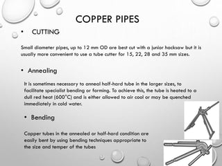 COPPER PIPES
• CUTTING
Small diameter pipes, up to 12 mm OD are best cut with a junior hacksaw but it is
usually more convenient to use a tube cutter for 15, 22, 28 and 35 mm sizes.
• Annealing
It is sometimes necessary to anneal half-hard tube in the larger sizes, to
facilitate specialist bending or forming. To achieve this, the tube is heated to a
dull red heat (600°C) and is either allowed to air cool or may be quenched
immediately in cold water.
• Bending
Copper tubes in the annealed or half-hard condition are
easily bent by using bending techniques appropriate to
the size and temper of the tubes
 