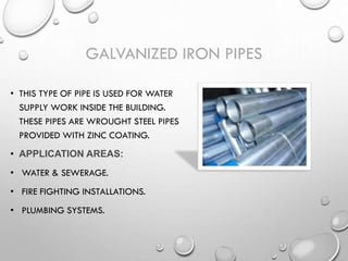 GALVANIZED IRON PIPES
• THIS TYPE OF PIPE IS USED FOR WATER
SUPPLY WORK INSIDE THE BUILDING.
THESE PIPES ARE WROUGHT STEEL PIPES
PROVIDED WITH ZINC COATING.
• APPLICATION AREAS:
• WATER & SEWERAGE.
• FIRE FIGHTING INSTALLATIONS.
• PLUMBING SYSTEMS.
 