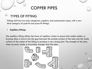 COPPER PIPES
TYPES OF FITTING
Fittings fall into two main categories, capillary and compression types, with a new
third category of push-fit and press-fit fittings.
• Capillary fittings
The capillary fitting utilizes the force of capillary action to ensure that molten solder, or
brazing alloy, is drawn into the gap between the outside surface of the tube and the inside
surface of the socket of the fitting to produce a very strong joint. The strength of the joint,
when correctly made, is invariably stronger than the tube.
 