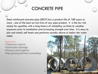 CONCRETE PIPE
Steel reinforced concrete pipe (SRCP) has a product life of 100 years or
more - one of the best service lives of any pipe product. It is the low risk
choice for specifies with a long history of reliability, no limits to weather
exposure prior to installation and increasing strength over time. It is easy to
join and install, self heals and performs soundly above or below the water
table.
Applications:
• Transverse culverts
• Stormwater drainage
• Pressure and irrigation
• Pipe jacking and micro-tunnelling
 