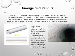THE MOST COMMON TYPES OF CRACKS OBSERVED ARE AS FOLLOWS:
CIRCUMFERENTIAL CRACKING – TYPICALLY DUE TO INADEQUATE BEDDING AND
HAUNCH SUPPORT, WHICH LEADS TO BENDING OF THE PIPE. THIS TYPE OF
DAMAGE CAN ALSO BE CAUSED BY UNSTABLE TRENCH FOUNDATION AND WALLS
Damage and Repairs
Longitudinal
cracking – typically
due to over-loading
of the pipe.
Overload occurs
when an extremely
heavy wheel load is
imposed or where
there is not enough
cover over the pipe.
 