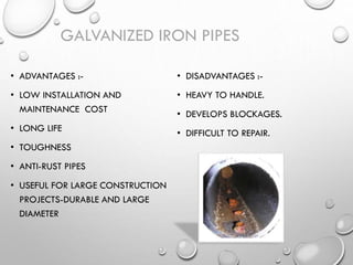 • ADVANTAGES :-
• LOW INSTALLATION AND
MAINTENANCE COST
• LONG LIFE
• TOUGHNESS
• ANTI-RUST PIPES
• USEFUL FOR LARGE CONSTRUCTION
PROJECTS-DURABLE AND LARGE
DIAMETER
• DISADVANTAGES :-
• HEAVY TO HANDLE.
• DEVELOPS BLOCKAGES.
• DIFFICULT TO REPAIR.
GALVANIZED IRON PIPES
 