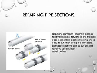 REPAIRING PIPE SECTIONS
Repairing damaged concrete pipes is
relatively straight forward as the material
does not contain steel reinforcing and is
easy to cut when using the right tools.
Damaged sections can be cut-out and
repaired using rubber
repair collars
RUBBER REPAIR
REPLACEMENT
SECTION
 