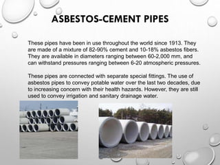 ASBESTOS-CEMENT PIPES
These pipes have been in use throughout the world since 1913. They
are made of a mixture of 82-90% cement and 10-18% asbestos fibers.
They are available in diameters ranging between 60-2,000 mm, and
can withstand pressures ranging between 6-20 atmospheric pressures.
These pipes are connected with separate special fittings. The use of
asbestos pipes to convey potable water over the last two decades, due
to increasing concern with their health hazards. However, they are still
used to convey irrigation and sanitary drainage water.
 