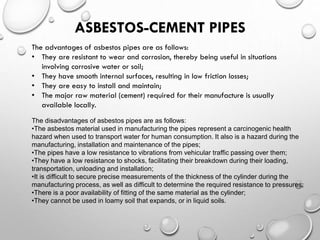 ASBESTOS-CEMENT PIPES
The advantages of asbestos pipes are as follows:
• They are resistant to wear and corrosion, thereby being useful in situations
involving corrosive water or soil;
• They have smooth internal surfaces, resulting in low friction losses;
• They are easy to install and maintain;
• The major raw material (cement) required for their manufacture is usually
available locally.
The disadvantages of asbestos pipes are as follows:
•The asbestos material used in manufacturing the pipes represent a carcinogenic health
hazard when used to transport water for human consumption. It also is a hazard during the
manufacturing, installation and maintenance of the pipes;
•The pipes have a low resistance to vibrations from vehicular traffic passing over them;
•They have a low resistance to shocks, facilitating their breakdown during their loading,
transportation, unloading and installation;
•It is difficult to secure precise measurements of the thickness of the cylinder during the
manufacturing process, as well as difficult to determine the required resistance to pressures;
•There is a poor availability of fitting of the same material as the cylinder;
•They cannot be used in loamy soil that expands, or in liquid soils.
 