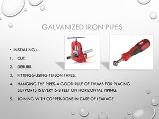 • INSTALLING :-
1. CUT.
2. DEBURR.
3. FITTINGS-USING TEFLON TAPES.
4. HANGING THE PIPES-A GOOD RULE OF THUMB FOR PLACING
SUPPORTS IS EVERY 6-8 FEET ON HORIZONTAL PIPING.
5. JOINING WITH COPPER-DONE IN CASE OF LEAKAGE.
GALVANIZED IRON PIPES
 