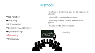 Methods
Job Rotation
Coaching
Job Instruction
Committee Assignments
Apprenticeship
Mentoring
Understudy
• The focus in this training is on the development of
attitude.
• It is used for managerial employees.
• Mentoring is always done by a senior inside
person.
• It is also one-to- one interaction.
(Coaching)
 