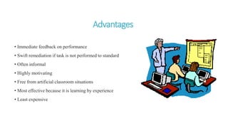 Advantages
• Immediate feedback on performance
• Swift remediation if task is not performed to standard
• Often informal
• Highly motivating
• Free from artificial classroom situations
• Most effective because it is learning by experience
• Least expensive
 