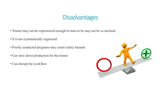 Disadvantages
• Trainer may not be experienced enough to train or he may not be so inclined.
• It is not systematically organized
• Poorly conducted programs may create safety hazards.
• Can slow down production for the trainer
• Can disrupt the workflow
 