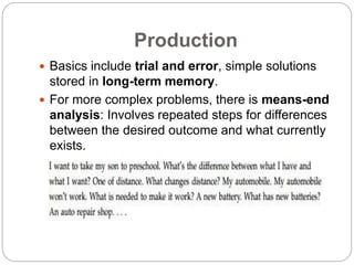 Production
 Basics include trial and error, simple solutions
stored in long-term memory.
 For more complex problems, there is means-end
analysis: Involves repeated steps for differences
between the desired outcome and what currently
exists.
 