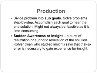 Production
 Divide problem into sub goals. Solve problems
step-by-step. Accomplish each goal to near the
end solution. Might not always be feasible as it is
time-consuming.
 Sudden Awareness or insight – a burst of
realization or euphoric revelation of the solution.
Kohler (man who studied insight) says that trial-&-
error is necessary to gain experience for insight.
 