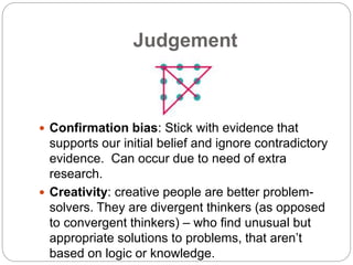 Judgement
 Confirmation bias: Stick with evidence that
supports our initial belief and ignore contradictory
evidence. Can occur due to need of extra
research.
 Creativity: creative people are better problem-
solvers. They are divergent thinkers (as opposed
to convergent thinkers) – who find unusual but
appropriate solutions to problems, that aren’t
based on logic or knowledge.
 