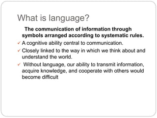 What is language?
The communication of information through
symbols arranged according to systematic rules.
 A cognitive ability central to communication.
 Closely linked to the way in which we think about and
understand the world.
 Without language, our ability to transmit information,
acquire knowledge, and cooperate with others would
become difficult
 