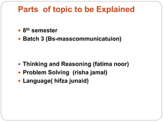 Parts of topic to be Explained
 8th semester
 Batch 3 (Bs-masscommunicatuion)
 Thinking and Reasoning (fatima noor)
 Problem Solving (risha jamal)
 Language( hifza junaid)
 