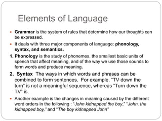 Elements of Language
 Grammar is the system of rules that determine how our thoughts can
be expressed.
 It deals with three major components of language: phonology,
syntax, and semantics.
1. Phonology is the study of phonemes, the smallest basic units of
speech that affect meaning, and of the way we use those sounds to
form words and produce meaning.
2. Syntax The ways in which words and phrases can be
combined to form sentences. For example, “TV down the
turn” is not a meaningful sequence, whereas “Turn down the
TV” is.
 Another example is the changes in meaning caused by the different
word orders in the following : “John kidnapped the boy,” “John, the
kidnapped boy,” and “The boy kidnapped John”
 