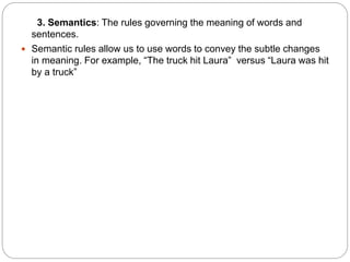 3. Semantics: The rules governing the meaning of words and
sentences.
 Semantic rules allow us to use words to convey the subtle changes
in meaning. For example, “The truck hit Laura” versus “Laura was hit
by a truck”
 