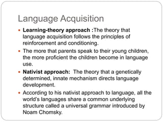 Language Acquisition
 Learning-theory approach :The theory that
language acquisition follows the principles of
reinforcement and conditioning.
 The more that parents speak to their young children,
the more proficient the children become in language
use.
 Nativist approach: The theory that a genetically
determined, innate mechanism directs language
development.
 According to his nativist approach to language, all the
world’s languages share a common underlying
structure called a universal grammar introduced by
Noam Chomsky.
 
