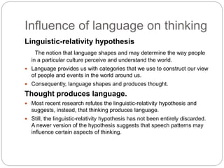 Influence of language on thinking
Linguistic-relativity hypothesis
The notion that language shapes and may determine the way people
in a particular culture perceive and understand the world.
 Language provides us with categories that we use to construct our view
of people and events in the world around us.
 Consequently, language shapes and produces thought.
Thought produces language.
 Most recent research refutes the linguistic-relativity hypothesis and
suggests, instead, that thinking produces language.
 Still, the linguistic-relativity hypothesis has not been entirely discarded.
A newer version of the hypothesis suggests that speech patterns may
influence certain aspects of thinking.
 