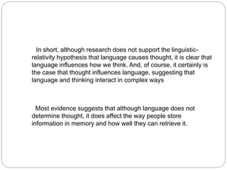 In short, although research does not support the linguistic-
relativity hypothesis that language causes thought, it is clear that
language influences how we think. And, of course, it certainly is
the case that thought influences language, suggesting that
language and thinking interact in complex ways
Most evidence suggests that although language does not
determine thought, it does affect the way people store
information in memory and how well they can retrieve it.
 