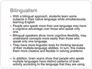Bilingualism
 With a bilingual approach, students learn some
subjects in their native language while simultaneously
learning English.
 People who speak more than one language may have
a cognitive advantage over those who speak only
one.
 Bilingual speakers show more cognitive flexibility, may
understand concepts more easily than those who
speak only one language.
 They have more linguistic tools for thinking because
of their multiple-language abilities. In turn, this makes
them more creative and flexible in solving problems
 In addition, brain scans show that people who speak
multiple languages have distinct patterns of brain
activity according to the language that they are using.
 