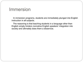 Immersion
In immersion programs, students are immediately plunged into English
instruction in all subjects.
The reasoning is that teaching students in a language other than
English simply hinders nonnative English speakers’ integration into
society and ultimately does them a disservice.
 