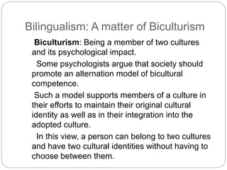 Bilingualism: A matter of Biculturism
Biculturism: Being a member of two cultures
and its psychological impact.
Some psychologists argue that society should
promote an alternation model of bicultural
competence.
Such a model supports members of a culture in
their efforts to maintain their original cultural
identity as well as in their integration into the
adopted culture.
In this view, a person can belong to two cultures
and have two cultural identities without having to
choose between them.
 