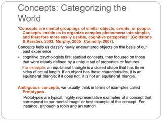 Concepts: Categorizing the
World
“Concepts are mental groupings of similar objects, events, or people.
Concepts enable us to organize complex phenomena into simpler,
and therefore more easily usable, cognitive categories” (Goldstone
& Kersten, 2003; Murphy, 2005; Connolly, 2007).
Concepts help us classify newly encountered objects on the basis of our
past experience
 cognitive psychologists first studied concepts, they focused on those
that were clearly defined by a unique set of properties or features.
For example, an equilateral triangle is a closed shape that has three
sides of equal length. If an object has these characteristics, it is an
equilateral triangle; if it does not, it is not an equilateral triangle.
Ambiguous concepts, we usually think in terms of examples called
Prototypes .
Prototypes are typical, highly representative examples of a concept that
correspond to our mental image or best example of the concept. For
instance, although a robin and an ostrich
 
