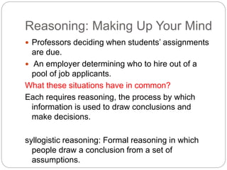Reasoning: Making Up Your Mind
 Professors deciding when students’ assignments
are due.
 An employer determining who to hire out of a
pool of job applicants.
What these situations have in common?
Each requires reasoning, the process by which
information is used to draw conclusions and
make decisions.
syllogistic reasoning: Formal reasoning in which
people draw a conclusion from a set of
assumptions.
 