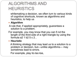 ALGORITHMS AND
HEURISTICS
whilemaking a decision, we often turn to various kinds
of cognitive shortcuts, known as algorithms and
heuristics, to help us
 Algorithm
A rule that, if applied appropriately, guarantees a
solution to a problem.
For example, you may know that you can fi nd the
length of the third side of a right triangle by using the
formula a2 1 b2 5 c 2 ,
 Heuristic
A thinking strategy that may lead us to a solution to a
problem or decision, but—unlike algorithms— may
sometimes lead to errors.
For example, play tic-tac-toe,
 