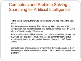 Computers and Problem Solving:
Searching for Artificial Intelligence
To the music experts, there was no mistaking who had written the piano
piece:
But the experts were wrong. The piece they all thought was a Bach
composition was actually created by a computer named “EMI” by David
Cope of the University of California.
After a variety of actual Bach pieces had been scanned into its memory,
EMI was able to produce music that was so similar to Bach’s actual
music that it fooled knowledgeable listeners (Johnson, 1997; Cope,
2001).
computers can show rudiments of humanlike thinking because of their
knowledge of where to look—and where not to look—for an answer to a
problem.
 