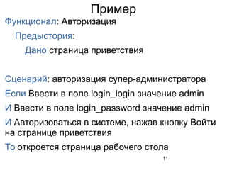 11
Пример
Функционал: Авторизация
Предыстория:
Дано страница приветствия
Сценарий: авторизация супер-администратора
Если Ввести в поле login_login значение admin
И Ввести в поле login_password значение admin
И Авторизоваться в системе, нажав кнопку Войти
на странице приветствия
То откроется страница рабочего стола
 