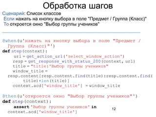 12
Обработка шагов
Сценарий: Список классов
Если нажать на кнопку выбора в поле "Предмет / Группа (Класс)"
То откроется окно "Выбор группы учеников"
_____________________________________________
@when(u'нажать на кнопку выбора в поле "Предмет /
Группа (Класс)"')
def step(context):
url = get_action_url('select_window_action')
resp = get_response_with_status_200(context, url)
title = "title:'Выбор группы учеников"
window_title =
resp.content[resp.content.find(title):resp.content.find(
title)+len(title)]
context.acd['window_title'] = window_title
@then(u'откроется окно "Выбор группы учеников"')
def step(context):
assert 'Выбор группы учеников' in
context.acd['window_title']
 