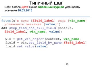 15
Типичный шаг
Если в поле Дата с окна Классный журнал установить
значение 16.03.2015
_______________________________________________________
@step(u'в поле {field_label} окна {win_name}
установить значение {value}')
def step_find_and_fill_field(context,
field_label, win_name, value):
win = get_win_object(context, win_name)
field = win.get_field_by_name(field_label)
field.set_value(value)
 