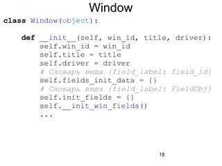 18
Window
class Window(object):
def __init__(self, win_id, title, driver):
self.win_id = win_id
self.title = title
self.driver = driver
# Словарь вида {field_label: field_id}
self.fields_init_data = {}
# Словарь вида {field_label: FieldObj}
self.init_fields = {}
self.__init_win_fields()
...
 